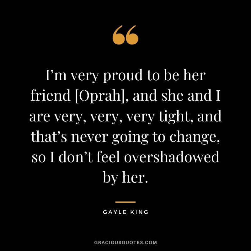 I’m very proud to be her friend [Oprah], and she and I are very, very, very tight, and that’s never going to change, so I don’t feel overshadowed by her.