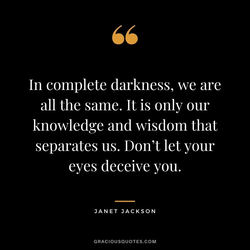 In complete darkness, we are all the same. It is only our knowledge and wisdom that separates us. Don’t let your eyes deceive you.