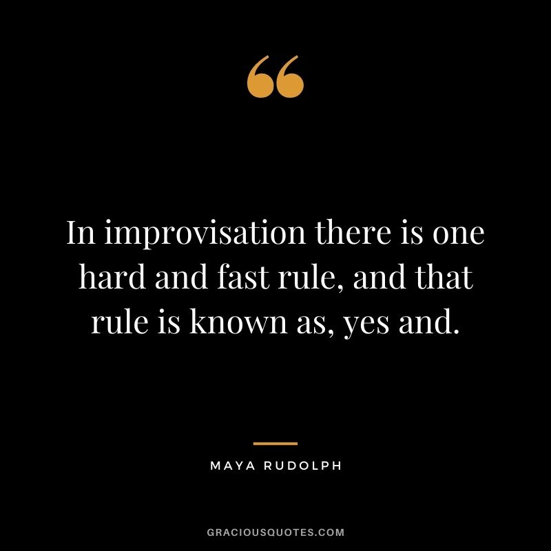 In improvisation there is one hard and fast rule, and that rule is known as, yes and.