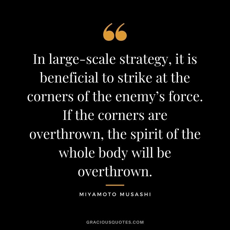 In large-scale strategy, it is beneficial to strike at the corners of the enemy’s force. If the corners are overthrown, the spirit of the whole body will be overthrown.