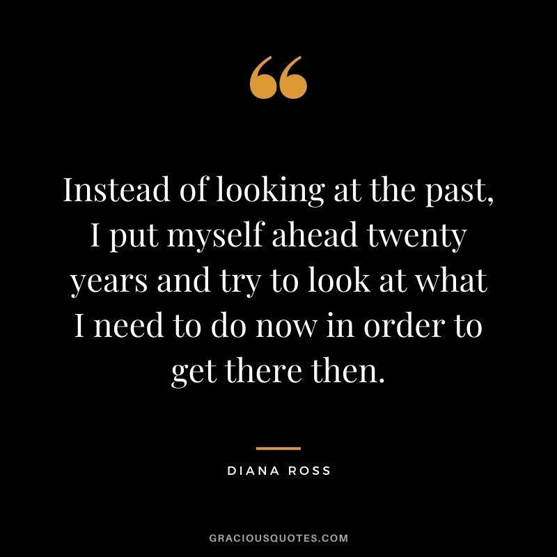 Instead of looking at the past, I put myself ahead twenty years and try to look at what I need to do now in order to get there then.