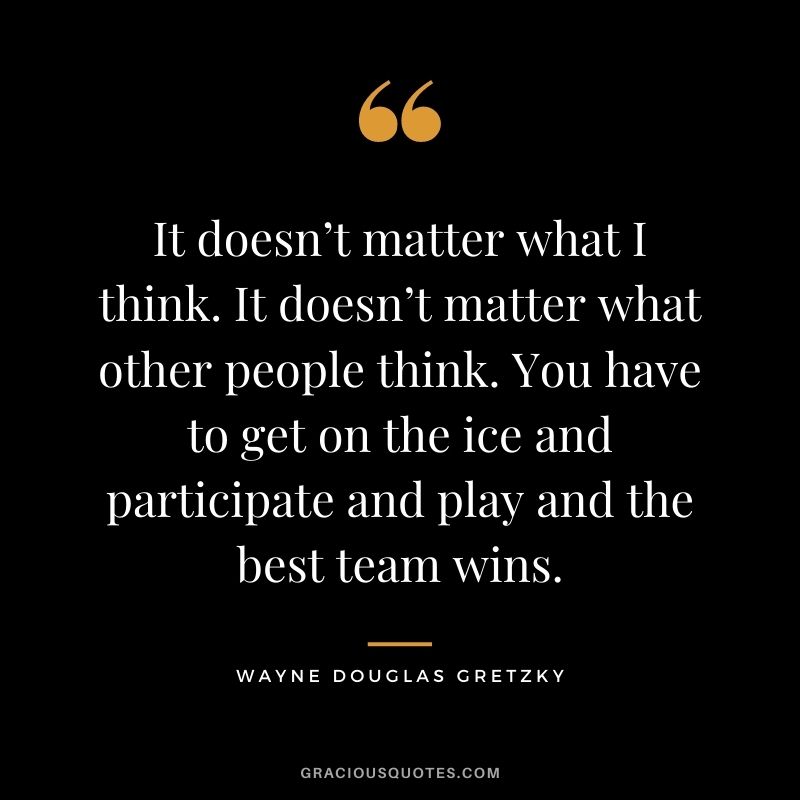 It doesn’t matter what I think. It doesn’t matter what other people think. You have to get on the ice and participate and play and the best team wins.