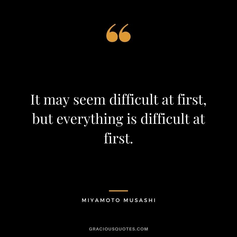 It may seem difficult at first, but everything is difficult at first.