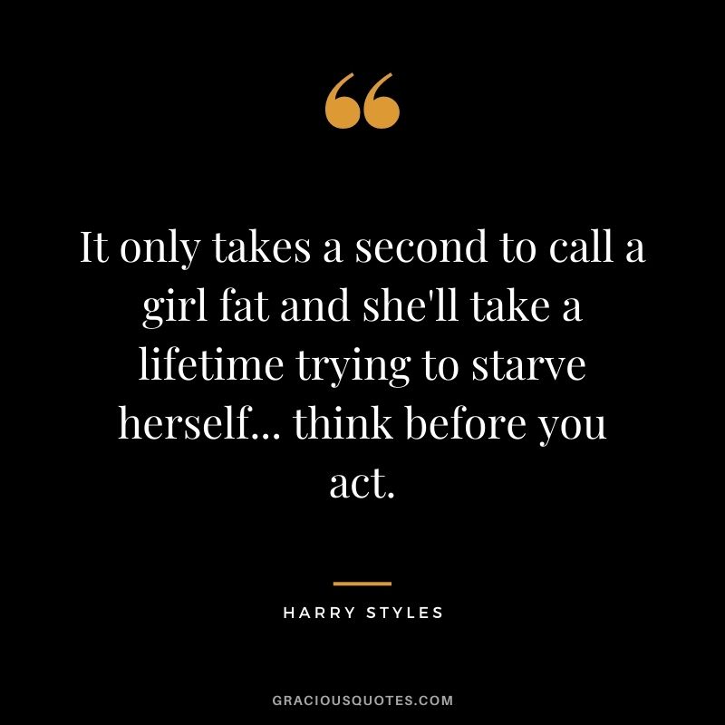 It only takes a second to call a girl fat and she'll take a lifetime trying to starve herself... think before you act.