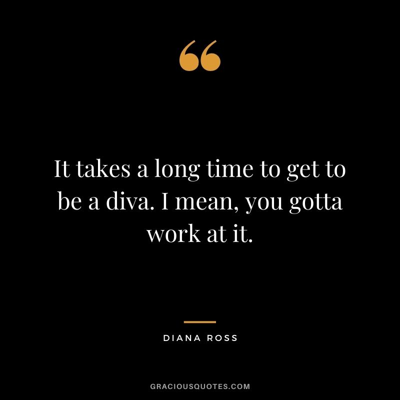 It takes a long time to get to be a diva. I mean, you gotta work at it.
