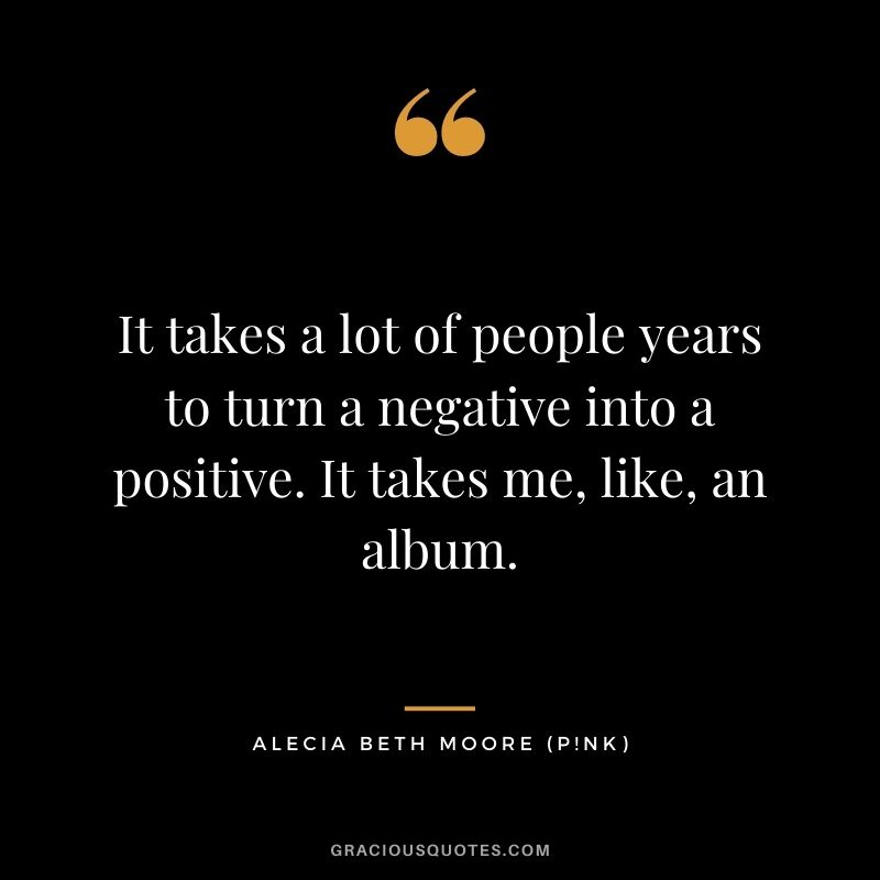 It takes a lot of people years to turn a negative into a positive. It takes me, like, an album.