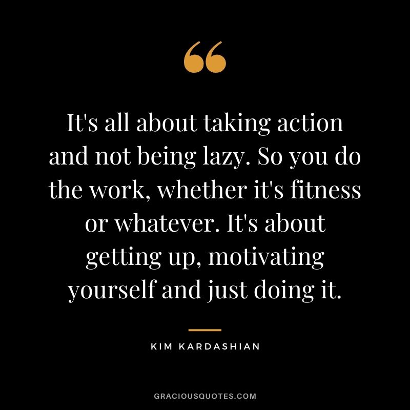 It's all about taking action and not being lazy. So you do the work, whether it's fitness or whatever. It's about getting up, motivating yourself and just doing it.