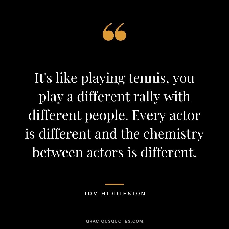 It's like playing tennis, you play a different rally with different people. Every actor is different and the chemistry between actors is different.