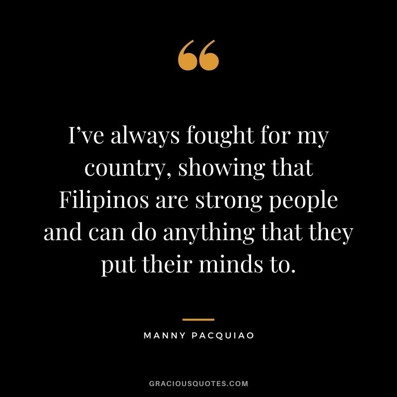 I’ve always fought for my country, showing that Filipinos are strong people and can do anything that they put their minds to.