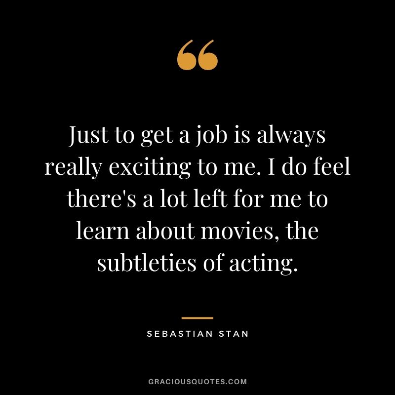 Just to get a job is always really exciting to me. I do feel there's a lot left for me to learn about movies, the subtleties of acting.