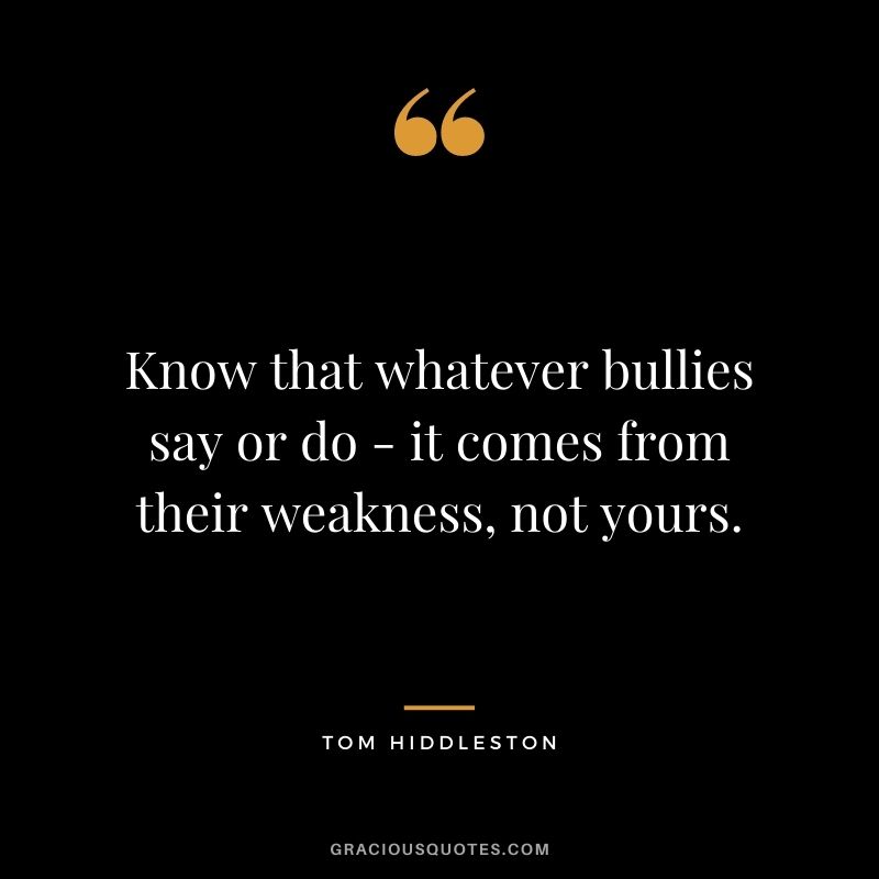 Know that whatever bullies say or do - it comes from their weakness, not yours.