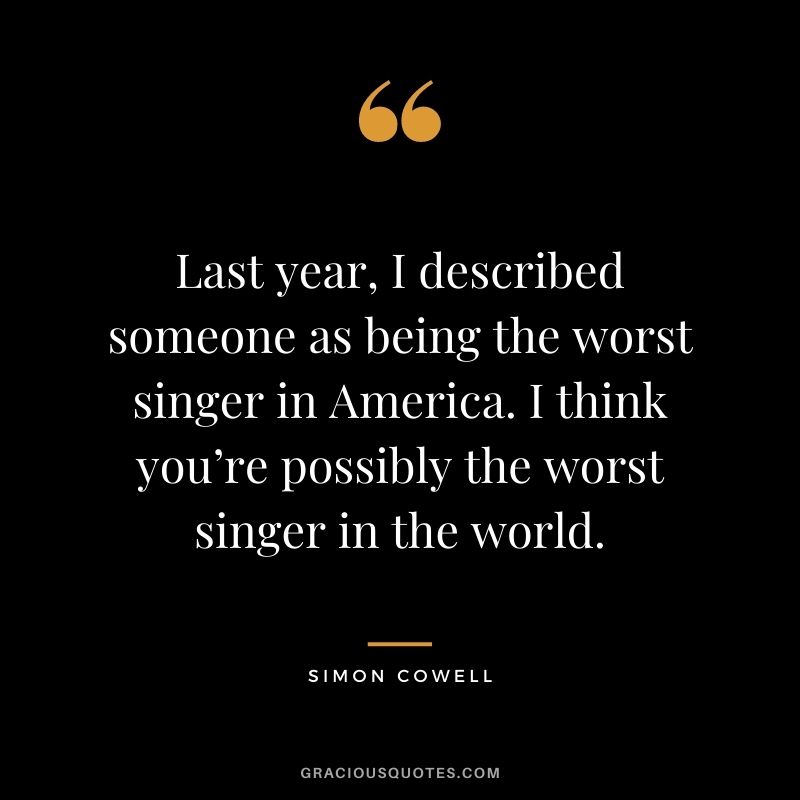 Last year, I described someone as being the worst singer in America. I think you’re possibly the worst singer in the world.