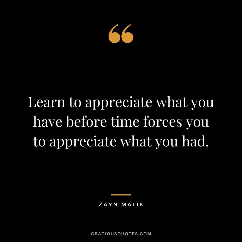 Learn to appreciate what you have before time forces you to appreciate what you had.