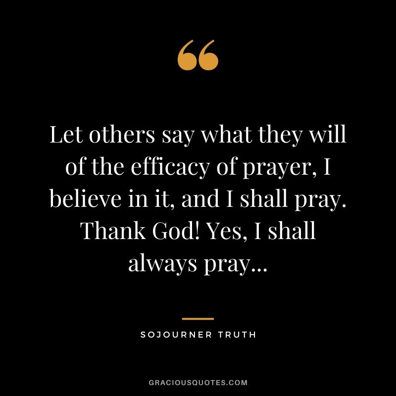 Let others say what they will of the efficacy of prayer, I believe in it, and I shall pray. Thank God! Yes, I shall always pray...