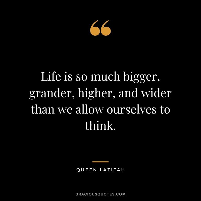 Life is so much bigger, grander, higher, and wider than we allow ourselves to think.