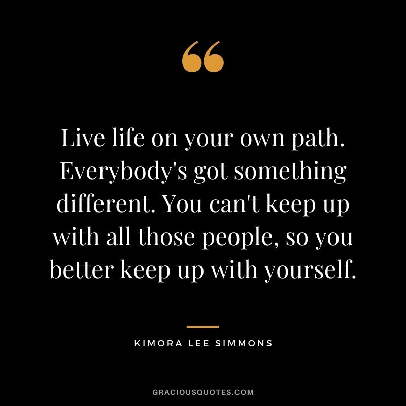 Live life on your own path. Everybody's got something different. You can't keep up with all those people, so you better keep up with yourself.
