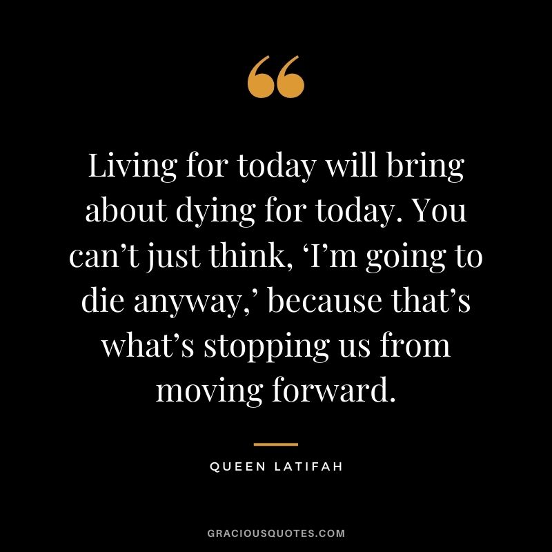 Living for today will bring about dying for today. You can’t just think, ‘I’m going to die anyway,’ because that’s what’s stopping us from moving forward.