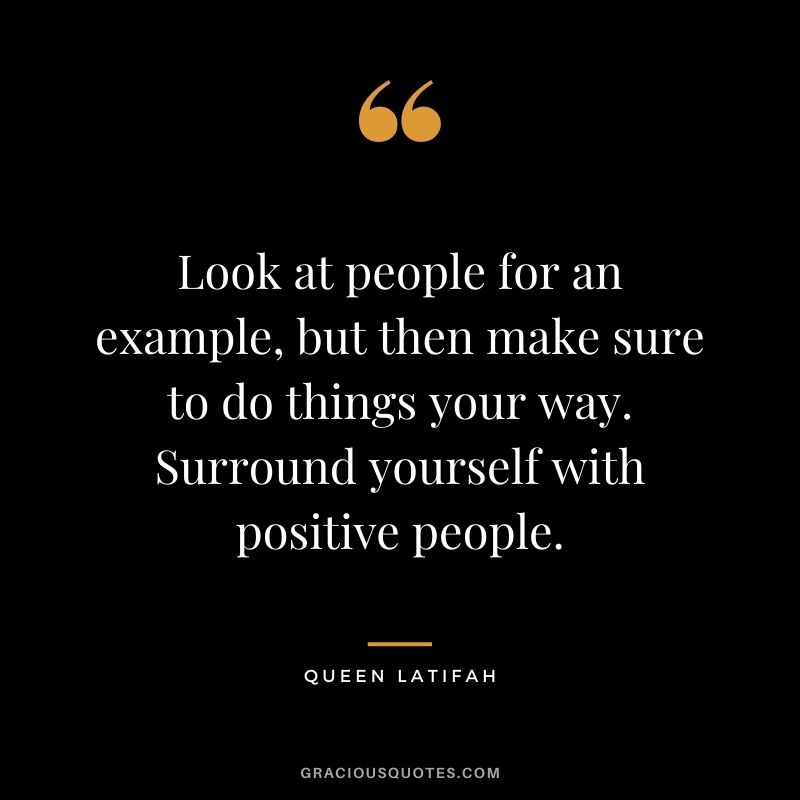 Look at people for an example, but then make sure to do things your way. Surround yourself with positive people.