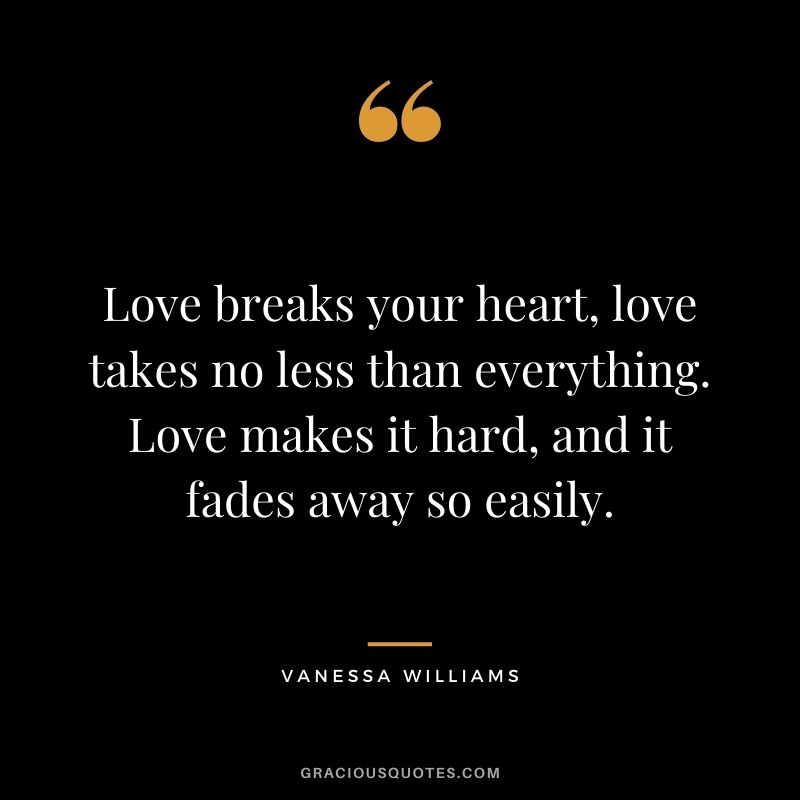Love breaks your heart, love takes no less than everything. Love makes it hard, and it fades away so easily.