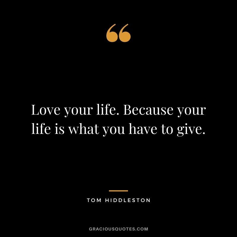Love your life. Because your life is what you have to give.