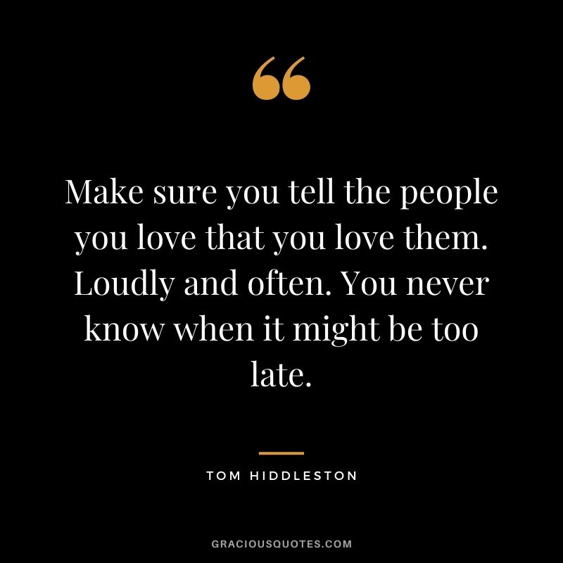 Make sure you tell the people you love that you love them. Loudly and often. You never know when it might be too late.