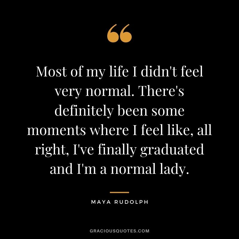 Most of my life I didn't feel very normal. There's definitely been some moments where I feel like, all right, I've finally graduated and I'm a normal lady.