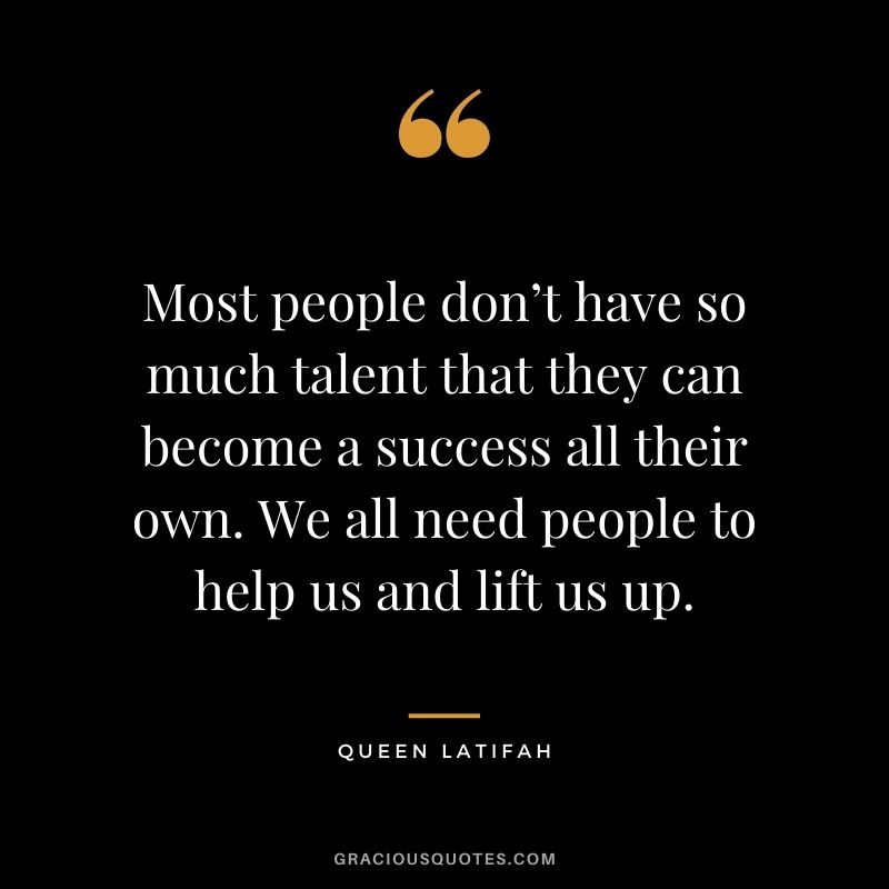 Most people don’t have so much talent that they can become a success all their own. We all need people to help us and lift us up.