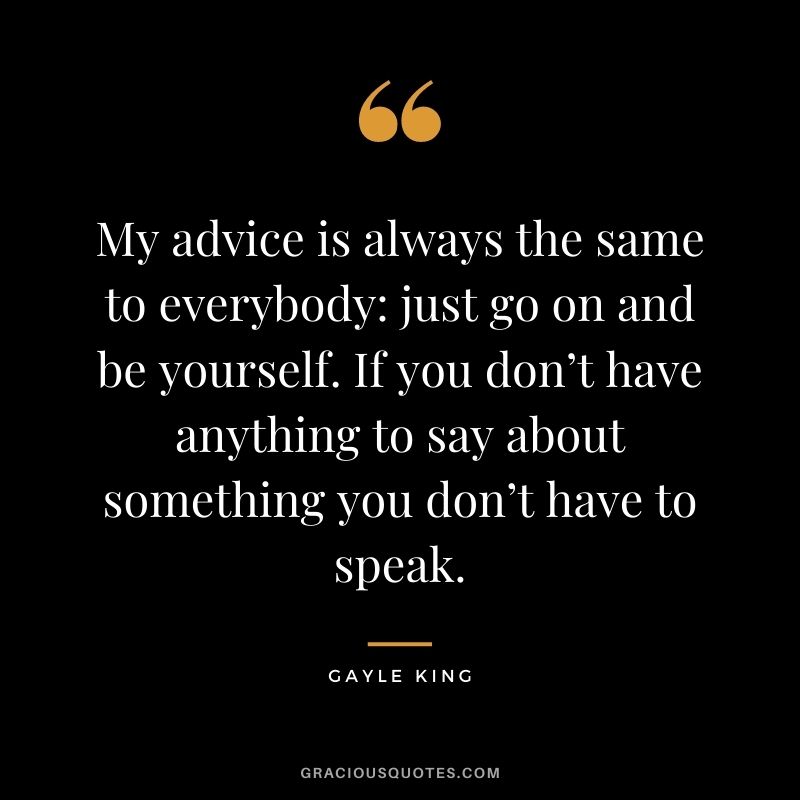 My advice is always the same to everybody just go on and be yourself. If you don’t have anything to say about something you don’t have to speak.