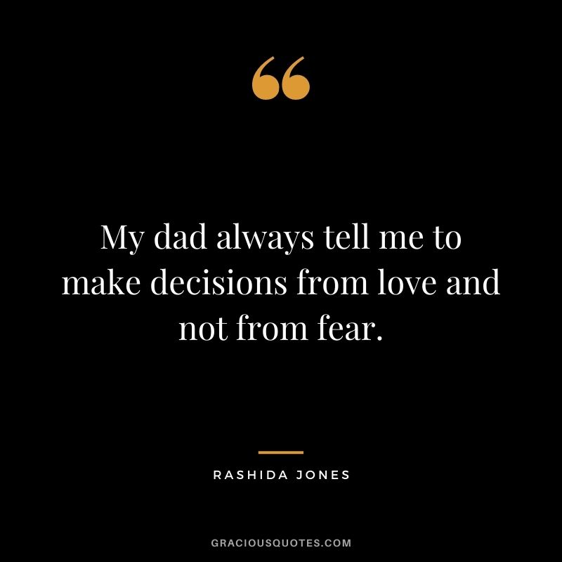 My dad always tell me to make decisions from love and not from fear.