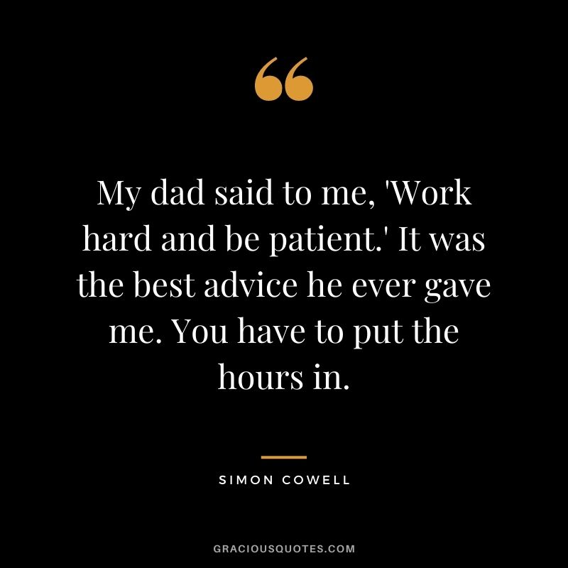 My dad said to me, 'Work hard and be patient.' It was the best advice he ever gave me. You have to put the hours in.