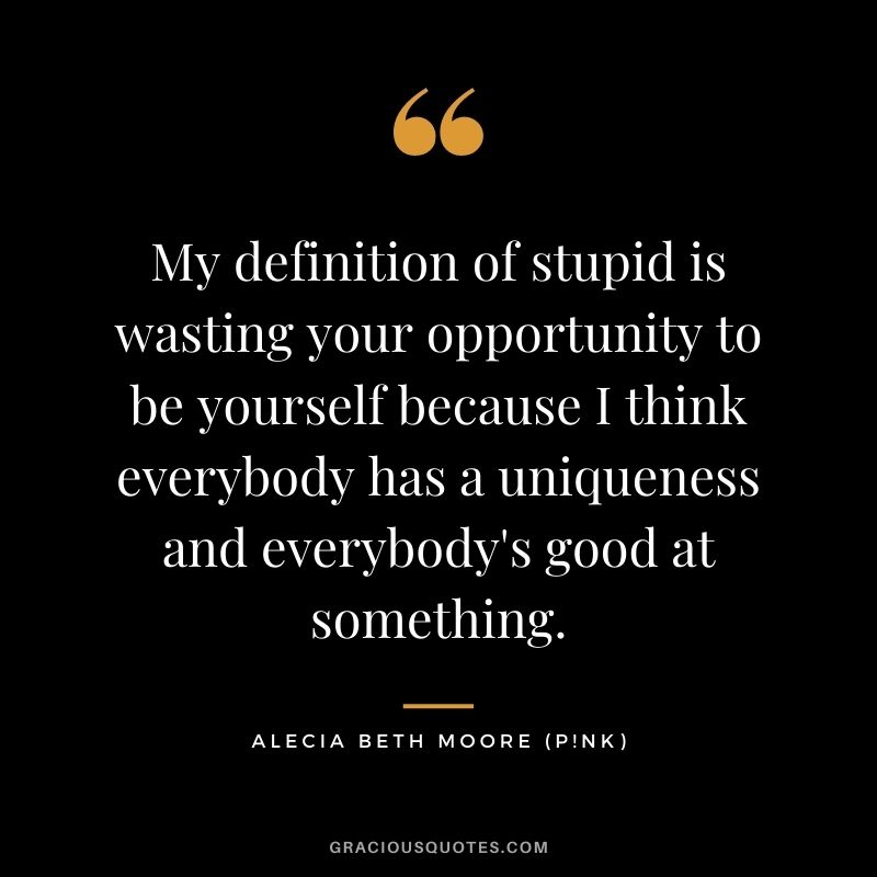My definition of stupid is wasting your opportunity to be yourself because I think everybody has a uniqueness and everybody's good at something.