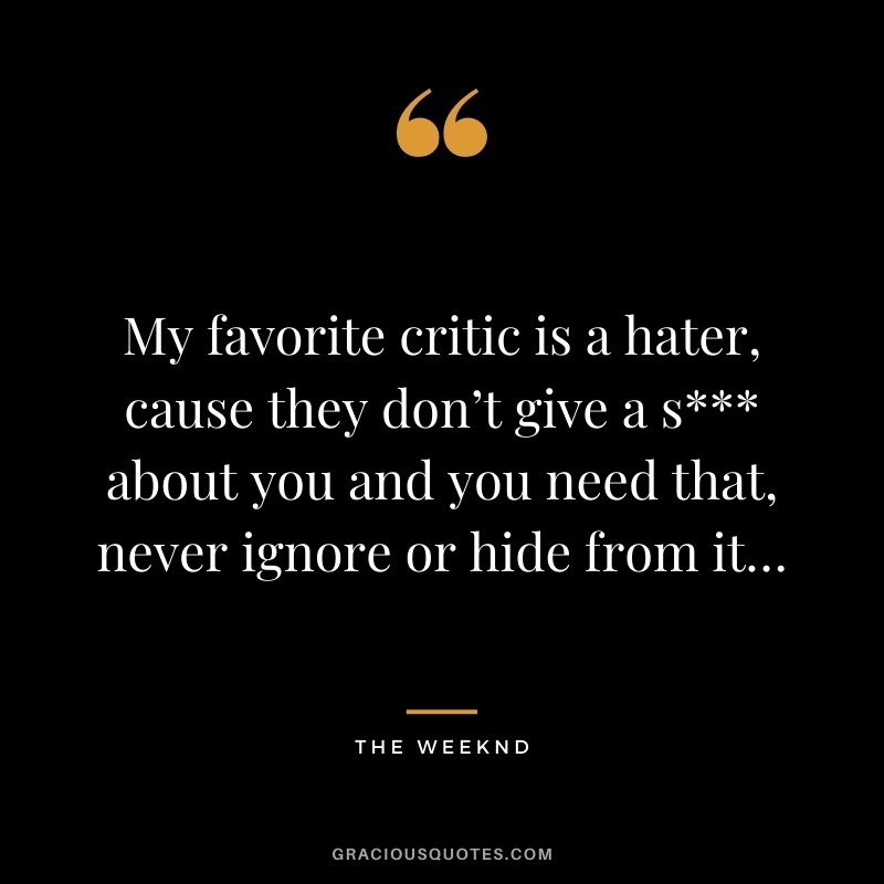 My favorite critic is a hater, cause they don’t give a s about you and you need that, never ignore or hide from it…