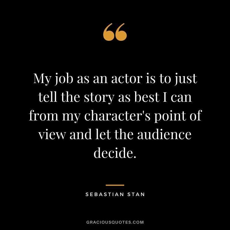 My job as an actor is to just tell the story as best I can from my character's point of view and let the audience decide.