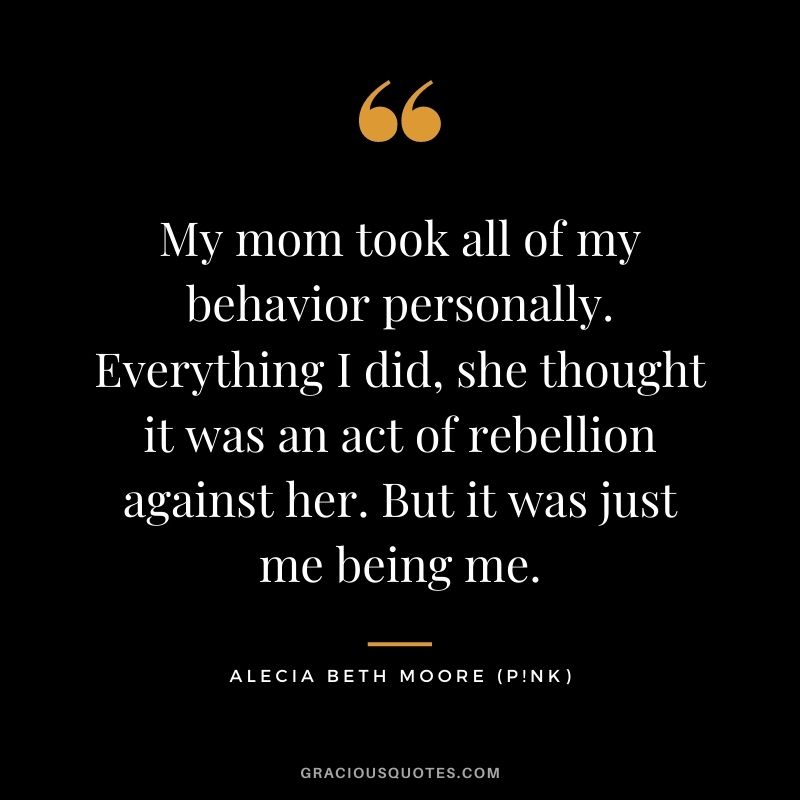 My mom took all of my behavior personally. Everything I did, she thought it was an act of rebellion against her. But it was just me being me.