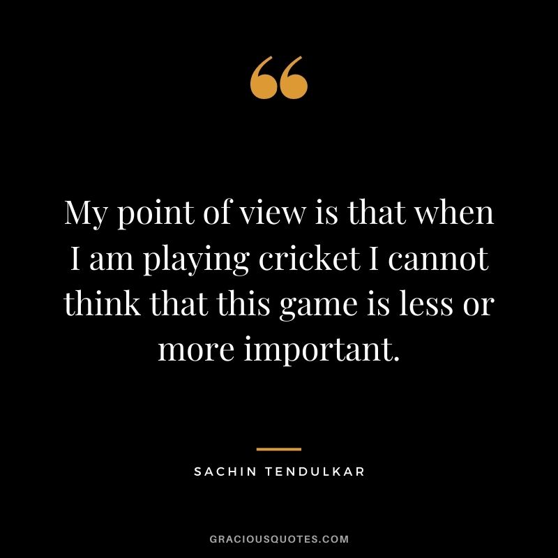 My point of view is that when I am playing cricket I cannot think that this game is less or more important.