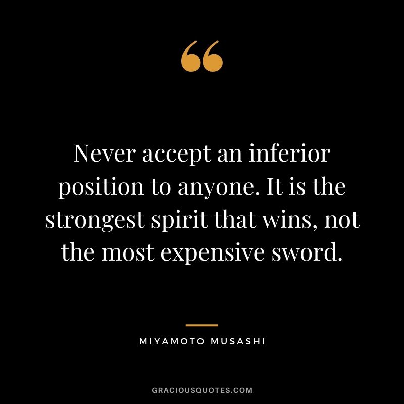 Never accept an inferior position to anyone. It is the strongest spirit that wins, not the most expensive sword.