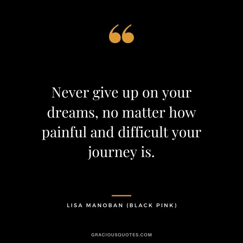 Never give up on your dreams, no matter how painful and difficult your journey is.