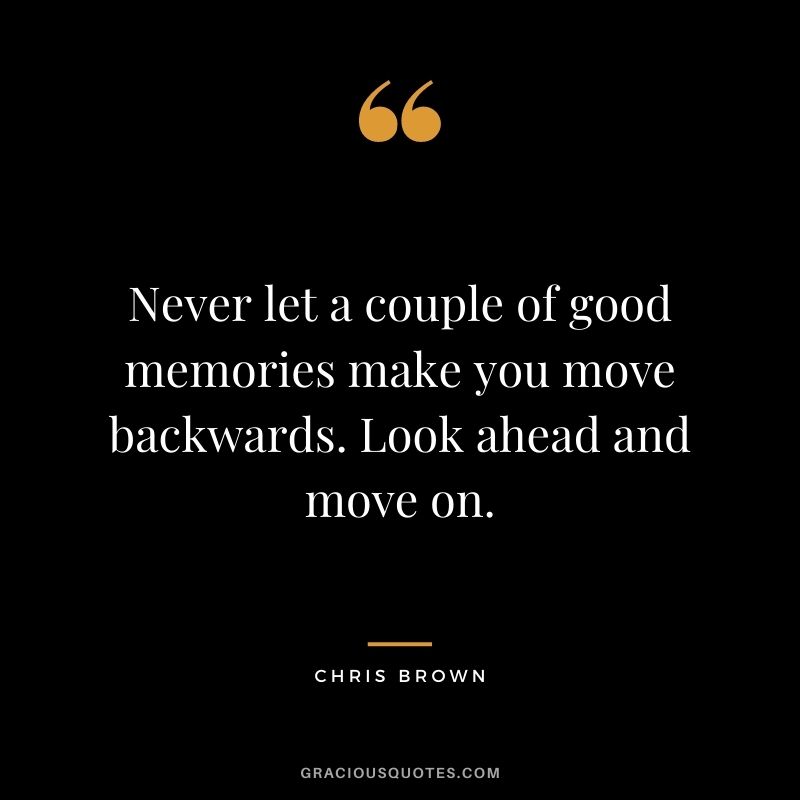 Never let a couple of good memories make you move backwards. Look ahead and move on.