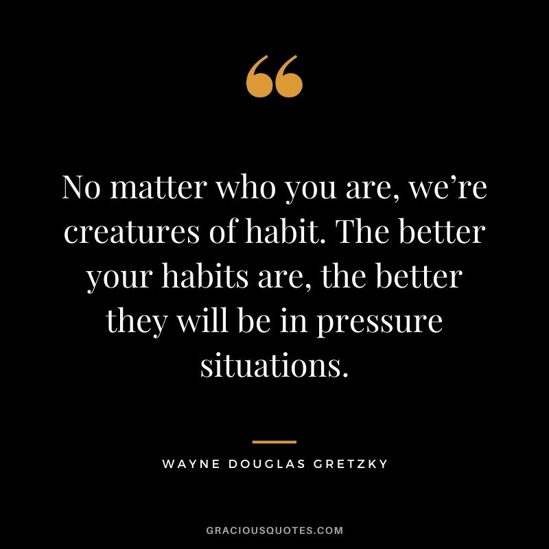 No matter who you are, we’re creatures of habit. The better your habits are, the better they will be in pressure situations.
