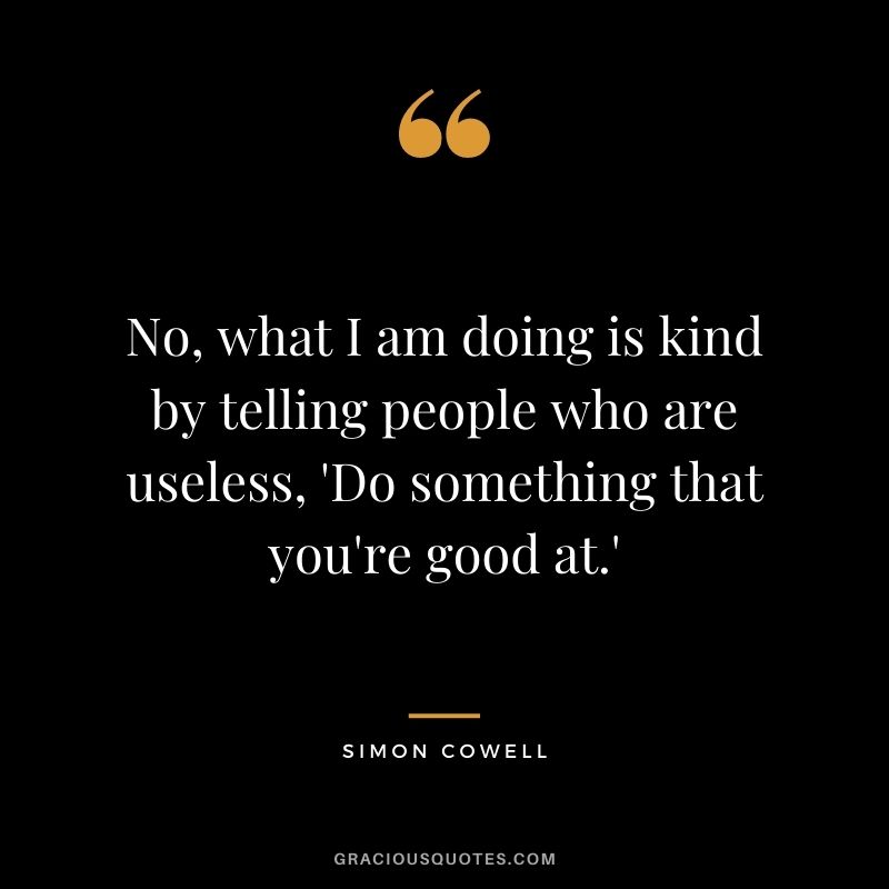 No, what I am doing is kind by telling people who are useless, 'Do something that you're good at.'