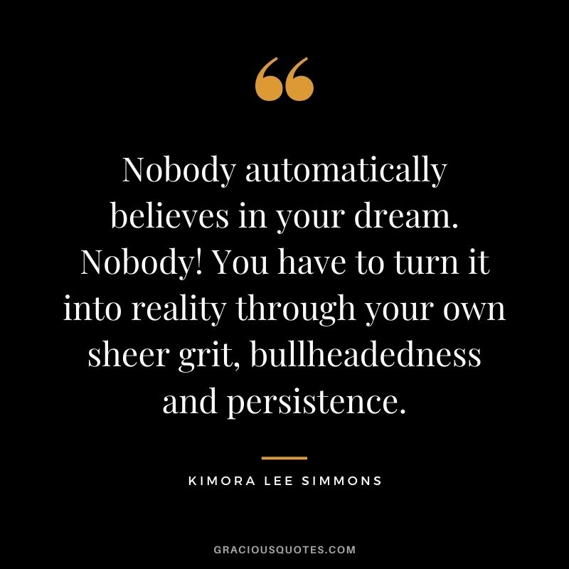 Nobody automatically believes in your dream. Nobody! You have to turn it into reality through your own sheer grit, bullheadedness and persistence.