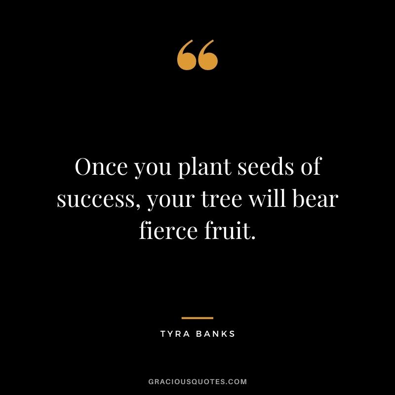 Once you plant seeds of success, your tree will bear fierce fruit.