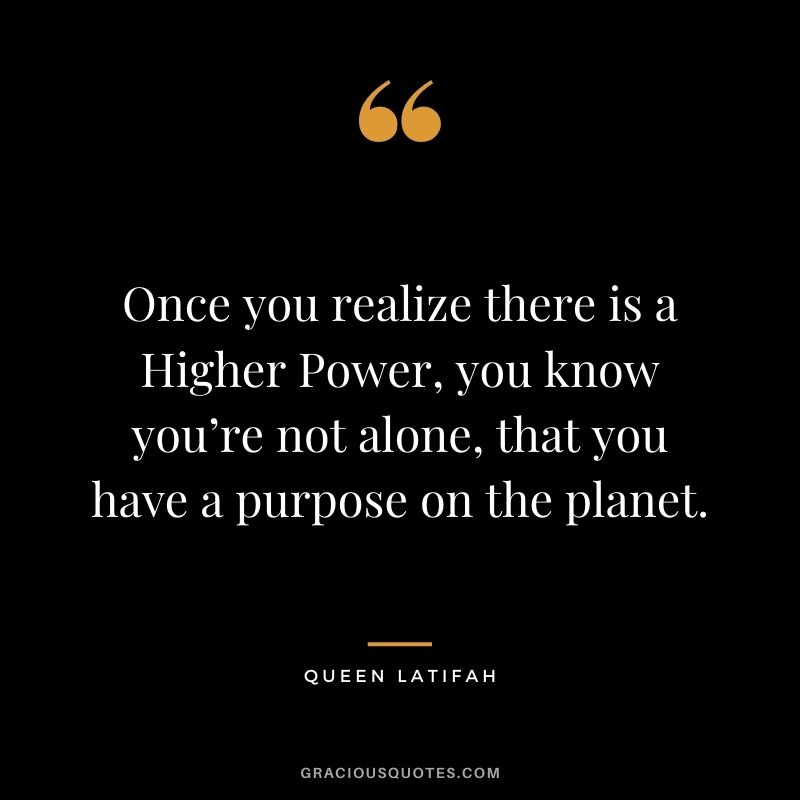 Once you realize there is a Higher Power, you know you’re not alone, that you have a purpose on the planet.