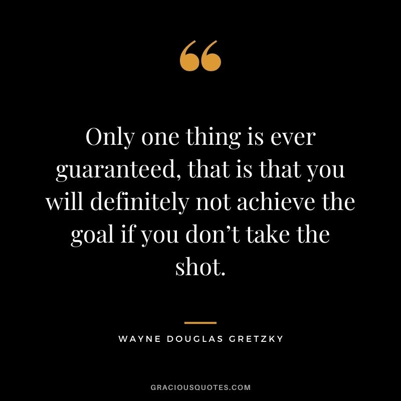 Only one thing is ever guaranteed, that is that you will definitely not achieve the goal if you don’t take the shot.