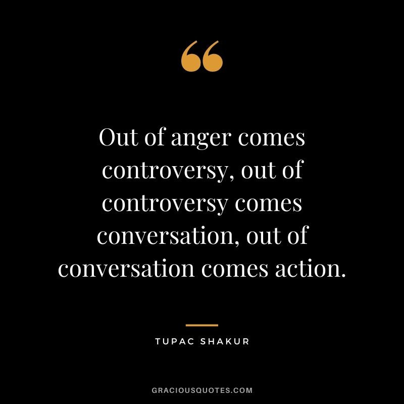 Out of anger comes controversy, out of controversy comes conversation, out of conversation comes action.