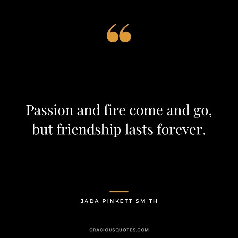 Passion and fire come and go, but friendship lasts forever.