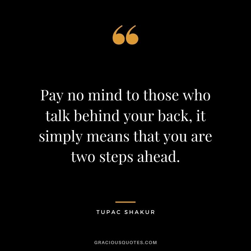 Pay no mind to those who talk behind your back, it simply means that you are two steps ahead.