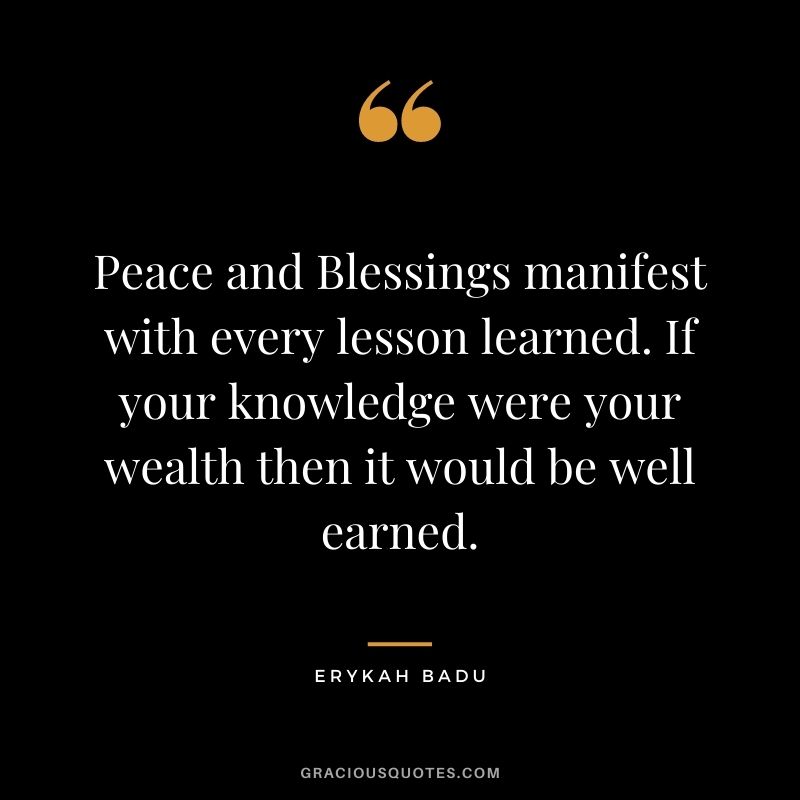 Peace and Blessings manifest with every lesson learned. If your knowledge were your wealth then it would be well earned.