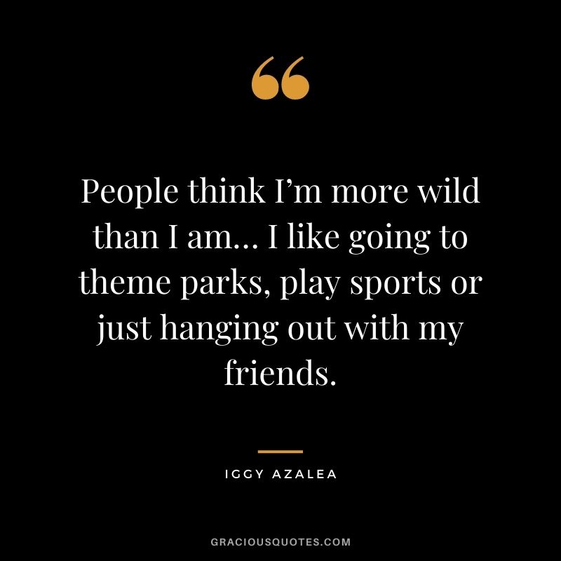 People think I’m more wild than I am… I like going to theme parks, play sports or just hanging out with my friends.