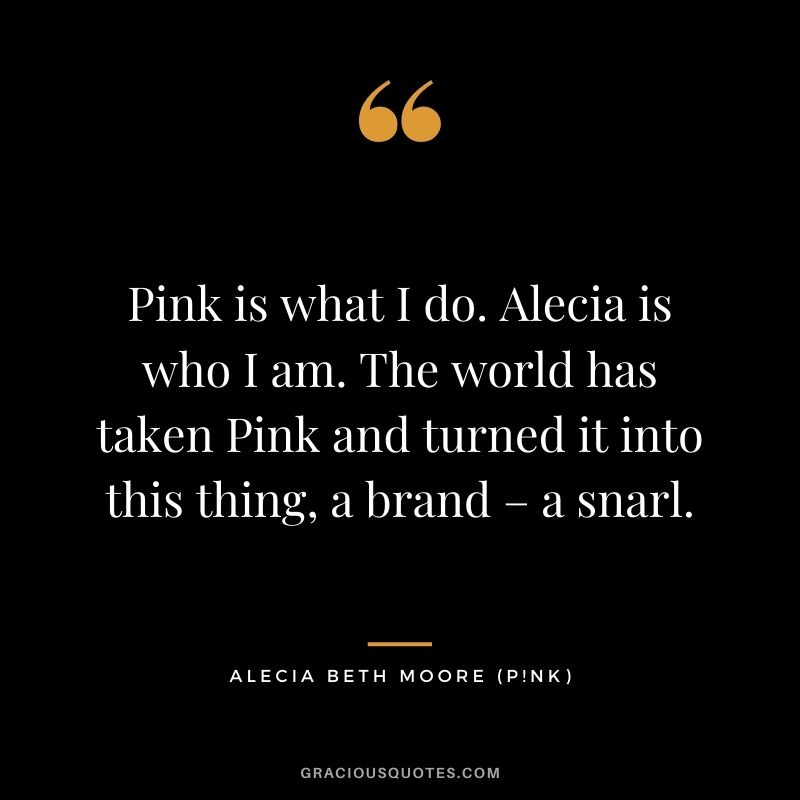 Pink is what I do. Alecia is who I am. The world has taken Pink and turned it into this thing, a brand – a snarl.